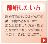 離婚したい方。離婚するためにはどんな知識・準備が必要なのか？あなたにあった方法・進め方をカウンセリングの中で見つけ、ご紹介致します。
